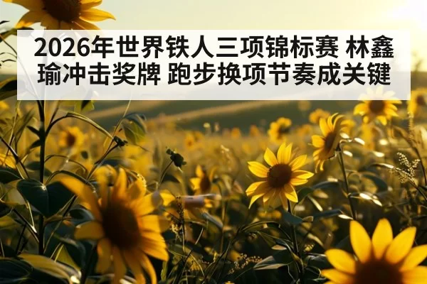 2026年世界铁人三项锦标赛 林鑫瑜冲击奖牌 跑步换项节奏成关键